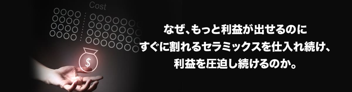 なぜ、もっと利益が出せるのにすぐに割れるセラミックスを仕入れ続け、利益を圧迫し続けるのか。